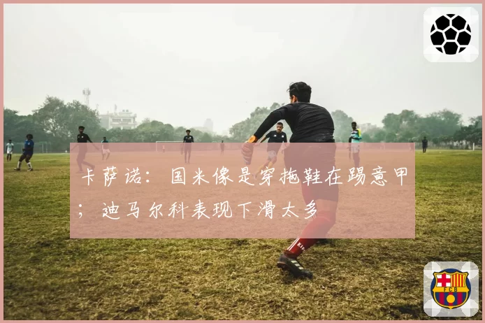 卡萨诺:国米像是穿拖鞋在踢意甲;迪马尔科表现下滑太多