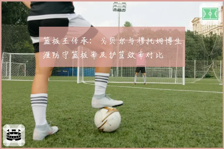 篮板王传承：戈贝尔与穆托姆博生涯防守篮板率及护筐效率对比