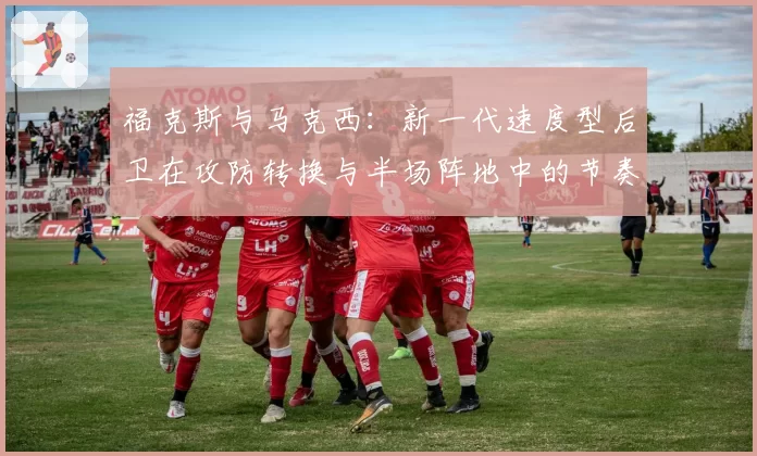 福克斯与马克西:新一代速度型后卫在攻防转换与半场阵地中的节奏掌控