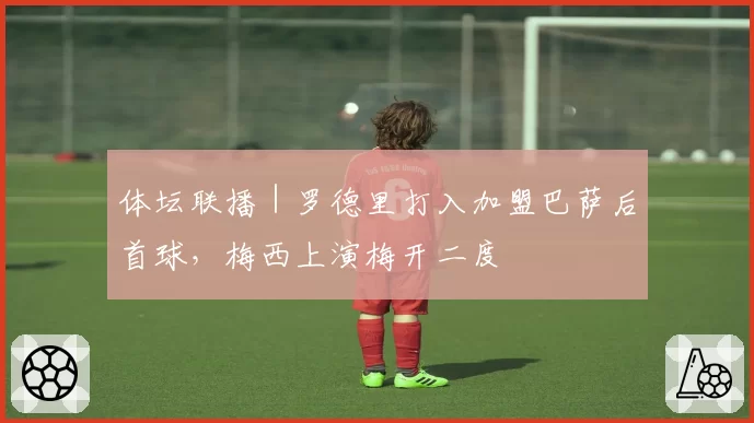 体坛联播|罗德里打入加盟巴萨后首球,梅西上演梅开二度