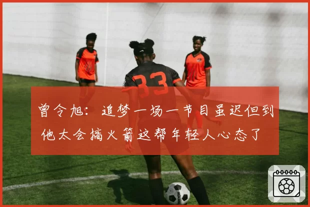 曾令旭:追梦一场一节目虽迟但到 他太会搞火箭这帮年轻人心态了