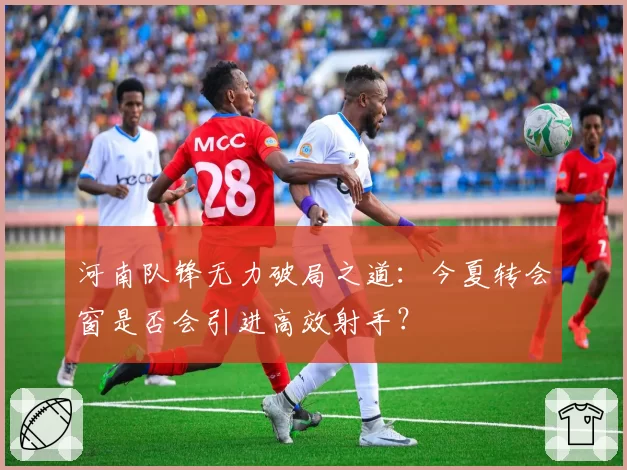 河南队锋无力破局之道：今夏转会窗是否会引进高效射手？