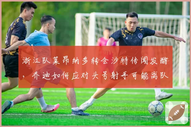 浙江队莱昂纳多转会沙特传闻发酵,乔迪如何应对头号射手可能离队?