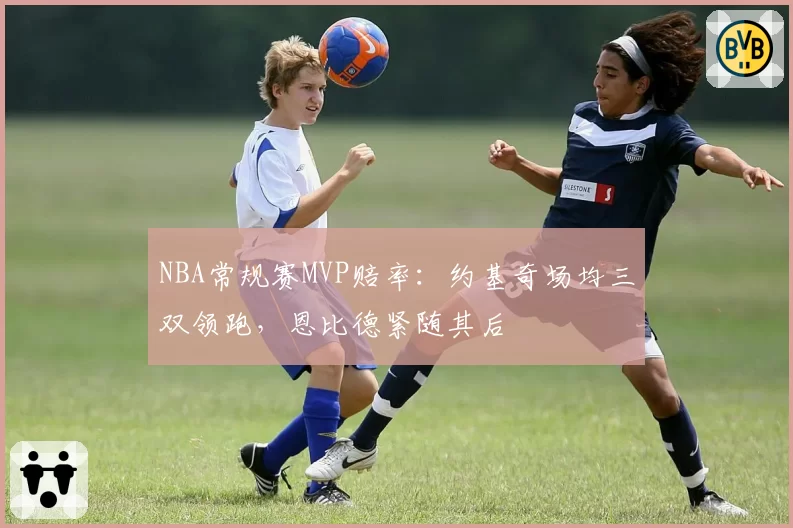 NBA常规赛MVP赔率：约基奇场均三双领跑，恩比德紧随其后