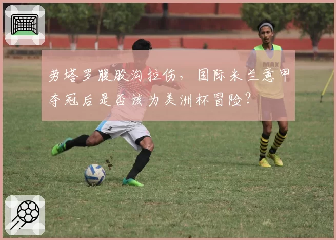 劳塔罗腹股沟拉伤，国际米兰意甲夺冠后是否该为美洲杯冒险？