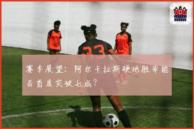赛季展望:阿尔卡拉斯硬地胜率能否首度突破七成?