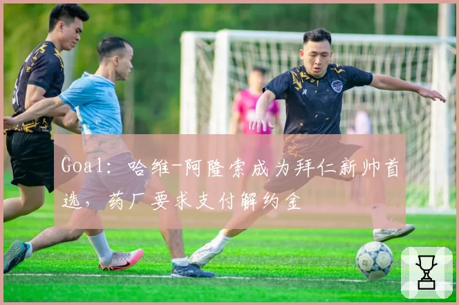 Goal：哈维-阿隆索成为拜仁新帅首选，药厂要求支付解约金