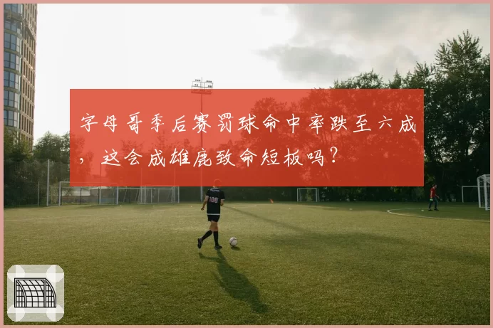 字母哥季后赛罚球命中率跌至六成，这会成雄鹿致命短板吗？