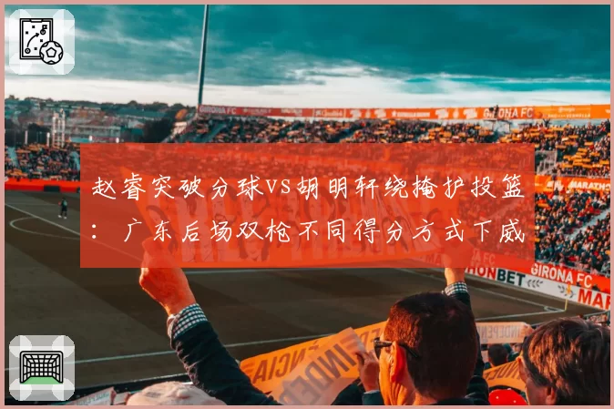赵睿突破分球vs胡明轩绕掩护投篮:广东后场双枪不同得分方式下威胁值对比
