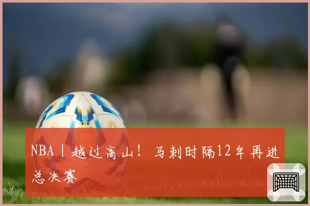 NBA｜越过高山！马刺时隔12年再进总决赛