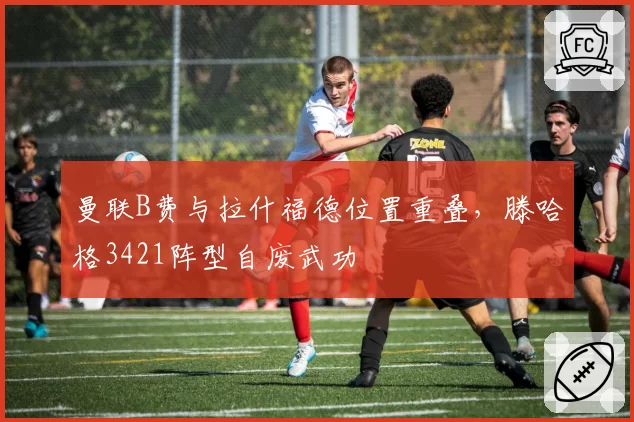 曼联B费与拉什福德位置重叠,滕哈格3421阵型自废武功