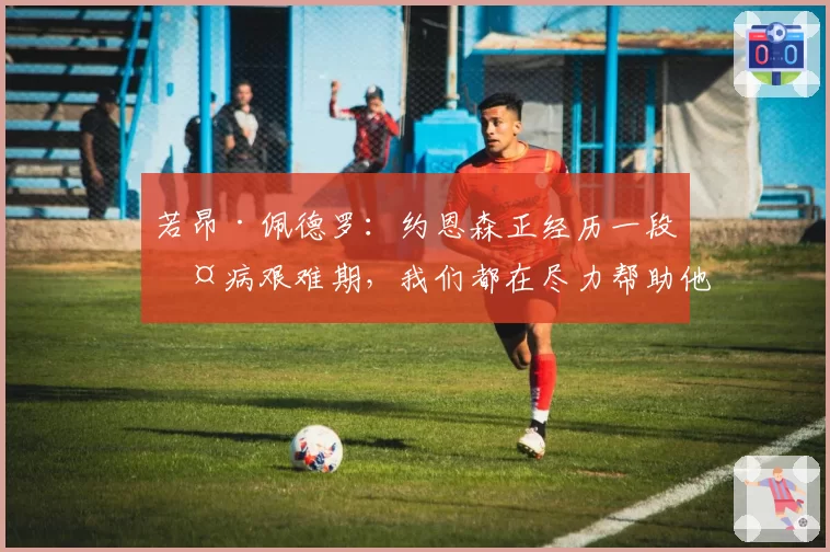 若昂·佩德罗：约恩森正经历一段伤病艰难期，我们都在尽力帮助他